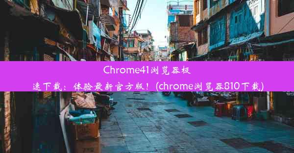 Chrome41浏览器极速下载：体验最新官方版！(chrome浏览器810下载)