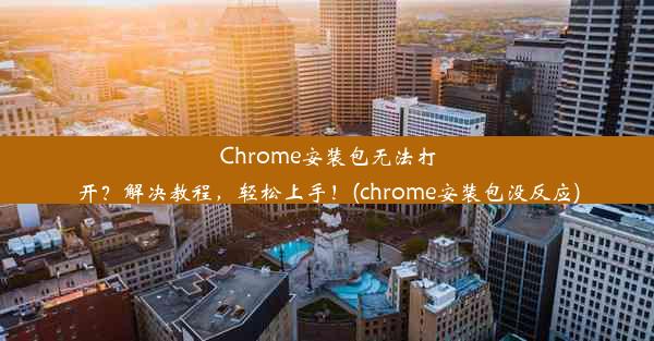 Chrome安装包无法打开？解决教程，轻松上手！(chrome安装包没反应)