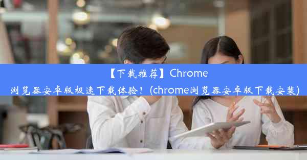 【下载推荐】Chrome浏览器安卓版极速下载体验！(chrome浏览器安卓版下载安装)