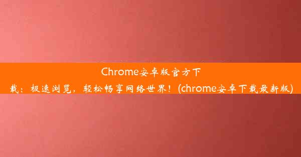 Chrome安卓版官方下载：极速浏览，轻松畅享网络世界！(chrome安卓下载最新版)