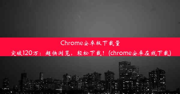 Chrome安卓版下载量突破120万：超快浏览，轻松下载！(chrome安卓在线下载)