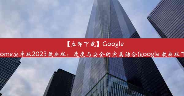 【立即下载】GoogleChrome安卓版2023最新版：速度与安全的完美结合(google 最新版下载)