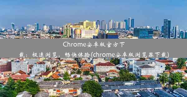 Chrome安卓版官方下载：极速浏览，畅快体验(chrome安卓版浏览器下载)