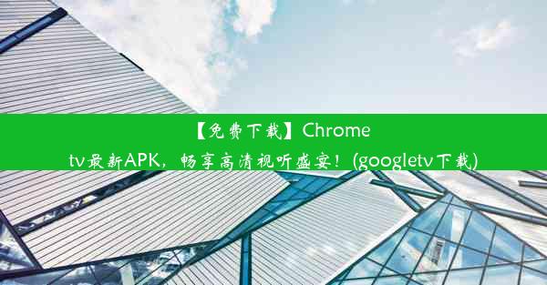 【免费下载】Chrometv最新APK，畅享高清视听盛宴！(googletv下载)