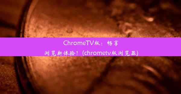 ChromeTV版：畅享浏览新体验！(chrometv版浏览器)