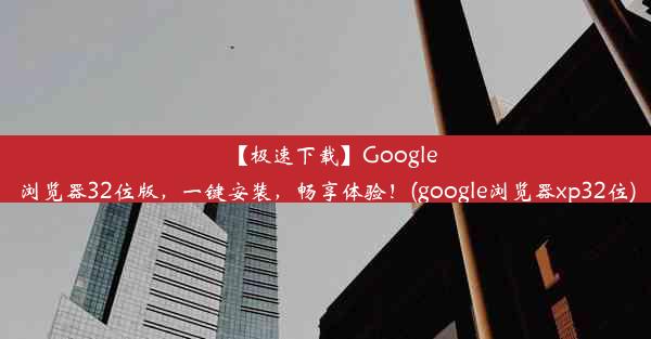 【极速下载】Google浏览器32位版，一键安装，畅享体验！(google浏览器xp32位)