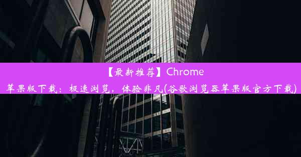 【最新推荐】Chrome苹果版下载：极速浏览，体验非凡(谷歌浏览器苹果版官方下载)