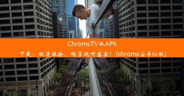 ChromeTV版APK下载：极速体验，畅享视听盛宴！(chrome安卓tv版)