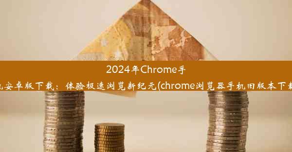 2024年Chrome手机安卓版下载：体验极速浏览新纪元(chrome浏览器手机旧版本下载)