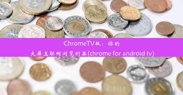 ChromeTV版：你的大屏互联网浏览利器(chrome for android tv)