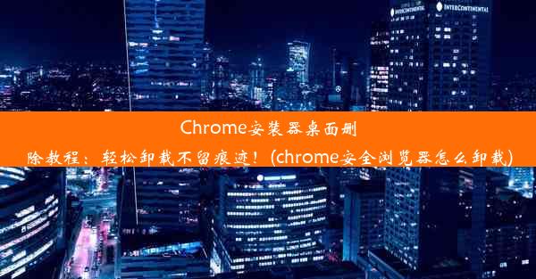 Chrome安装器桌面删除教程：轻松卸载不留痕迹！(chrome安全浏览器怎么卸载)