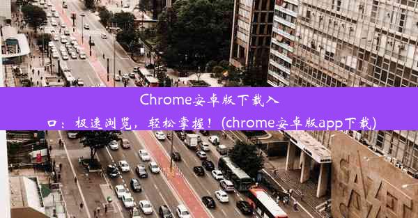 Chrome安卓版下载入口：极速浏览，轻松掌握！(chrome安卓版app下载)