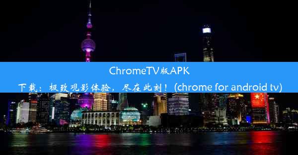 ChromeTV版APK下载：极致观影体验，尽在此刻！(chrome for android tv)