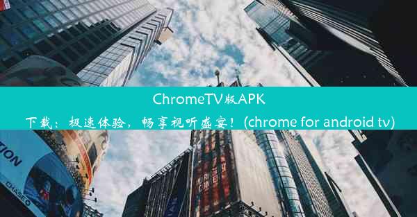 ChromeTV版APK下载：极速体验，畅享视听盛宴！(chrome for android tv)