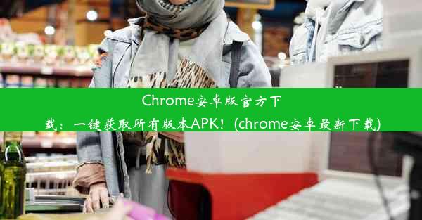 Chrome安卓版官方下载：一键获取所有版本APK！(chrome安卓最新下载)