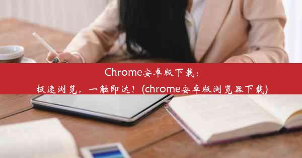 Chrome安卓版下载：极速浏览，一触即达！(chrome安卓版浏览器下载)