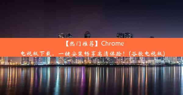 【热门推荐】Chrome电视版下载，一键安装畅享高清体验！(谷歌电视版)