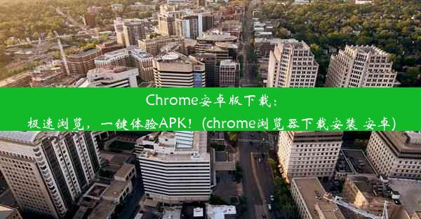 Chrome安卓版下载：极速浏览，一键体验APK！(chrome浏览器下载安装 安卓)