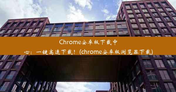 Chrome安卓版下载中心：一键高速下载！(chrome安卓版浏览器下载)