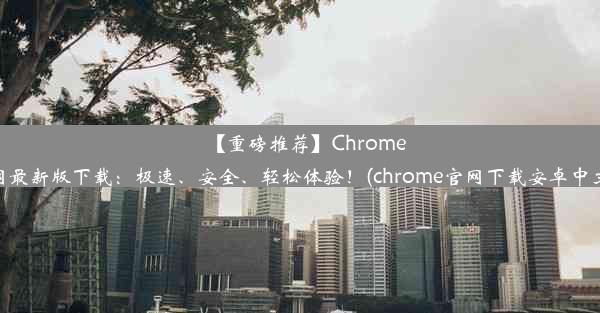 【重磅推荐】Chrome官网最新版下载：极速、安全、轻松体验！(chrome官网下载安卓中文版)