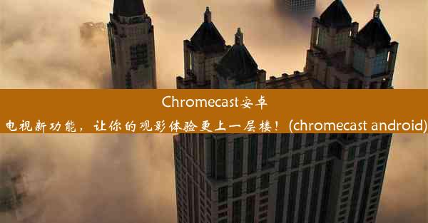 Chromecast安卓电视新功能，让你的观影体验更上一层楼！(chromecast android)