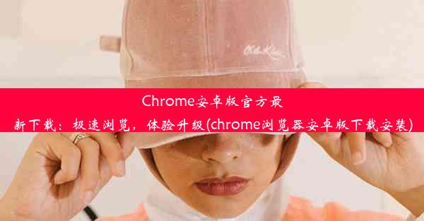 Chrome安卓版官方最新下载：极速浏览，体验升级(chrome浏览器安卓版下载安装)