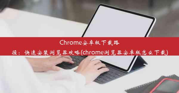 Chrome安卓版下载路径：快速安装浏览器攻略(chrome浏览器安卓版怎么下载)