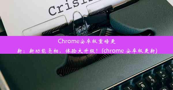 Chrome安卓版重磅更新：新功能亮相，体验大升级！(chrome 安卓版更新)