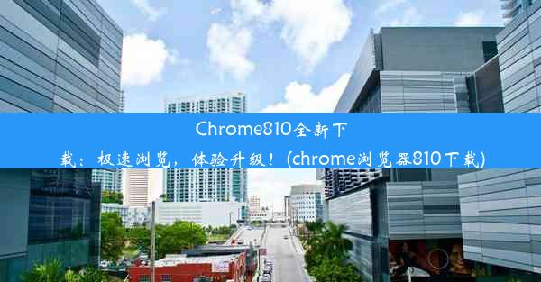 Chrome810全新下载：极速浏览，体验升级！(chrome浏览器810下载)