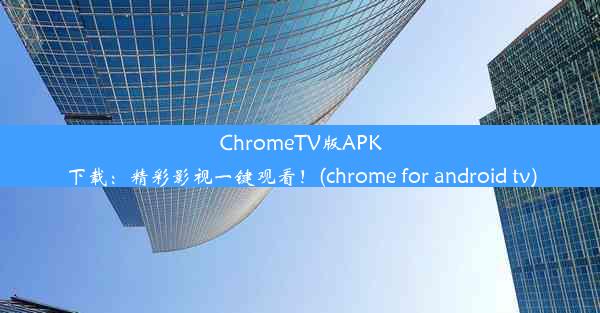 ChromeTV版APK下载：精彩影视一键观看！(chrome for android tv)