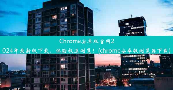 Chrome安卓版官网2024年最新版下载，体验极速浏览！(chrome安卓版浏览器下载)