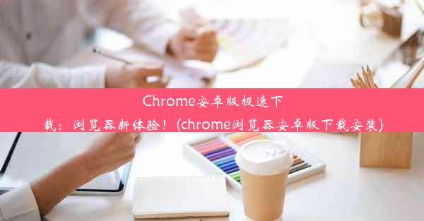 Chrome安卓版极速下载：浏览器新体验！(chrome浏览器安卓版下载安装)