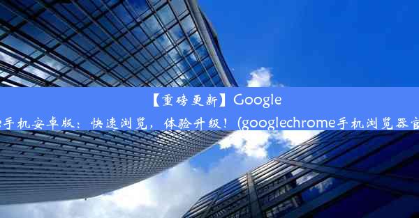 【重磅更新】GoogleChrome手机安卓版：快速浏览，体验升级！(googlechrome手机浏览器官方下载)