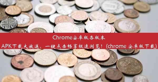 Chrome安卓版各版本APK下载大放送，一键点击畅享极速浏览！(chrome 安卓版下载)