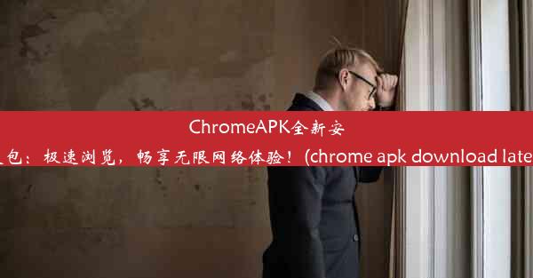 ChromeAPK全新安装包：极速浏览，畅享无限网络体验！(chrome apk download latest)