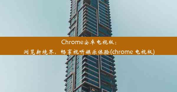 Chrome安卓电视版：浏览新境界，畅享视听娱乐体验(chrome 电视版)