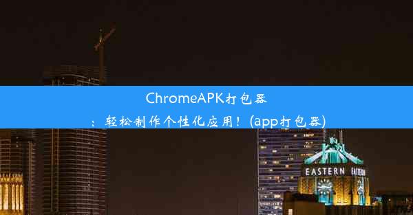 ChromeAPK打包器：轻松制作个性化应用！(app打包器)