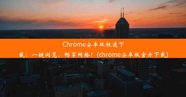 Chrome安卓版极速下载：一键浏览，畅享网络！(chrome安卓版官方下载)