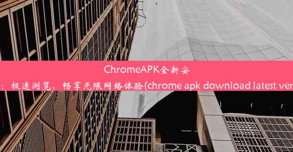 ChromeAPK全新安装版：极速浏览，畅享无限网络体验(chrome apk download latest vers