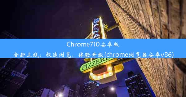 Chrome710安卓版全新上线：极速浏览，体验升级(chrome浏览器安卓v86)