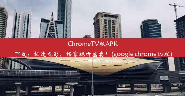 ChromeTV版APK下载：极速观影，畅享视听盛宴！(google chrome tv版)