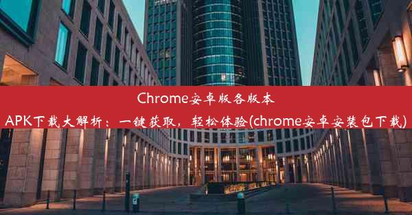 Chrome安卓版各版本APK下载大解析：一键获取，轻松体验(chrome安卓安装包下载)