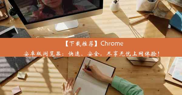 【下载推荐】Chrome安卓版浏览器：快速、安全，尽享无忧上网体验！