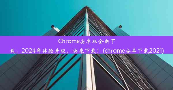 Chrome安卓版全新下载：2024年体验升级，快来下载！(chrome安卓下载2021)