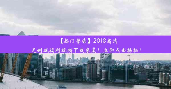 【热门警告】2018高清无删减福利视频下载来袭！立即点击探秘！