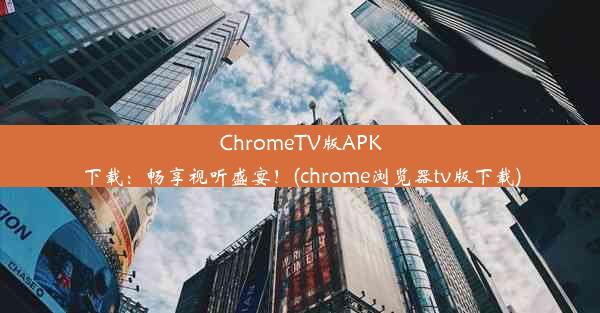 ChromeTV版APK下载：畅享视听盛宴！(chrome浏览器tv版下载)