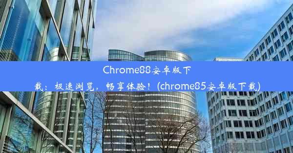 Chrome88安卓版下载：极速浏览，畅享体验！(chrome85安卓版下载)