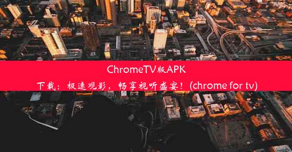 ChromeTV版APK下载：极速观影，畅享视听盛宴！(chrome for tv)