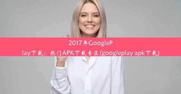 2017年GooglePlay下载：热门APK下载专区(googleplay apk下载)