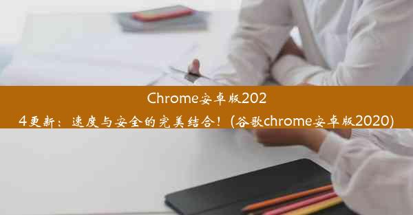 Chrome安卓版2024更新：速度与安全的完美结合！(谷歌chrome安卓版2020)